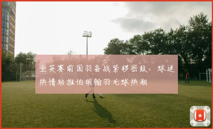 全英赛前国羽备战紧锣密鼓,球迷热情助推伯明翰羽毛球热潮