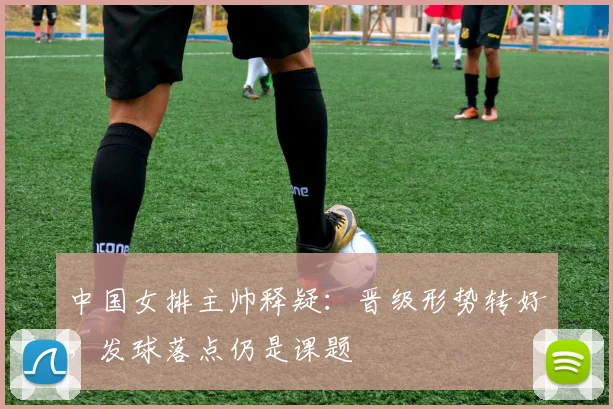 中国女排主帅释疑：晋级形势转好，发球落点仍是课题