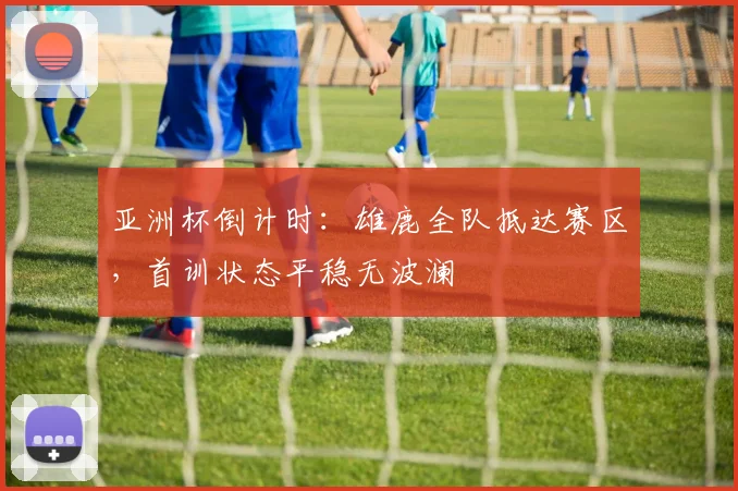 亚洲杯倒计时：雄鹿全队抵达赛区，首训状态平稳无波澜