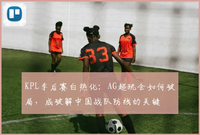 KPL季后赛白热化：AG超玩会如何破局，成破解中国战队防线的关键