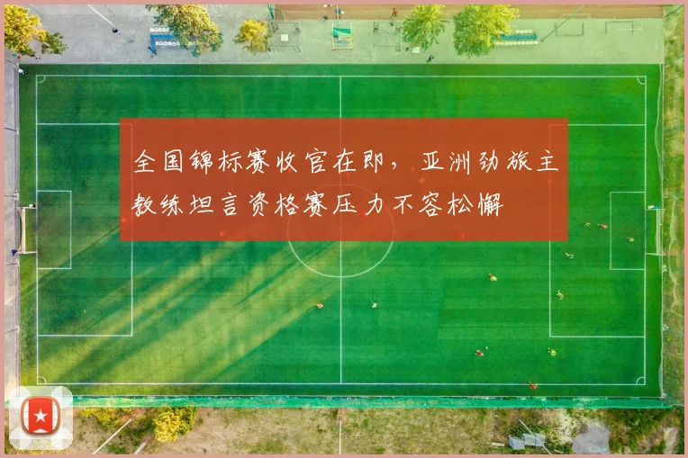 全国锦标赛收官在即，亚洲劲旅主教练坦言资格赛压力不容松懈