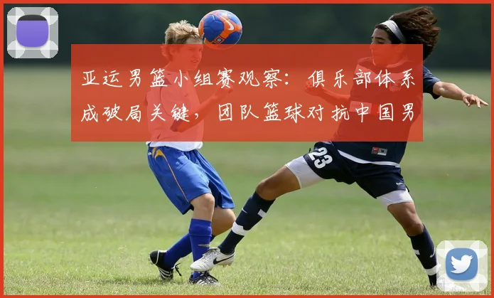 亚运男篮小组赛观察:俱乐部体系成破局关键,团队篮球对抗中国男篮