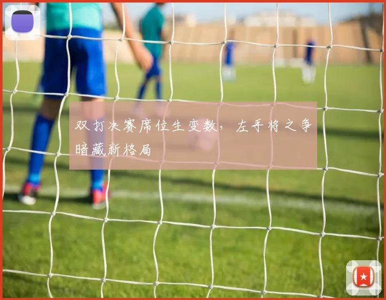 双打决赛席位生变数，左手将之争暗藏新格局