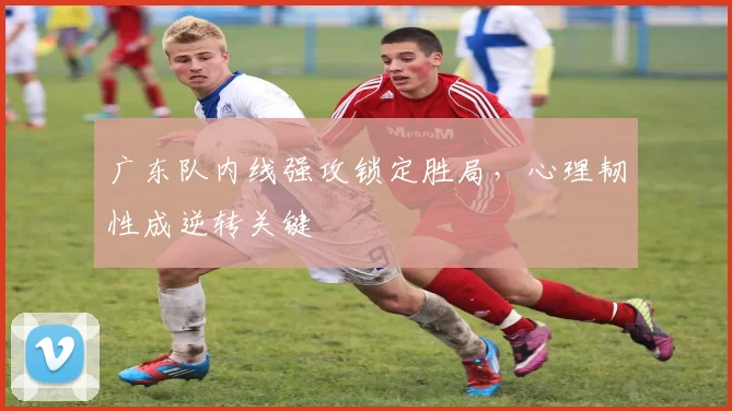 广东队内线强攻锁定胜局，心理韧性成逆转关键