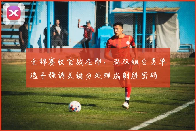 全锦赛收官战在即，混双组合男单选手强调关键分处理成制胜密码