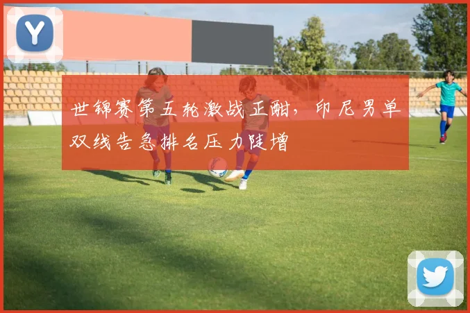 世锦赛第五轮激战正酣，印尼男单双线告急排名压力陡增