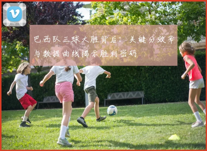 巴西队三球大胜背后：关键分效率与数据曲线揭示胜利密码
