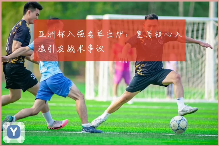 亚洲杯八强名单出炉，皇马核心入选引发战术争议