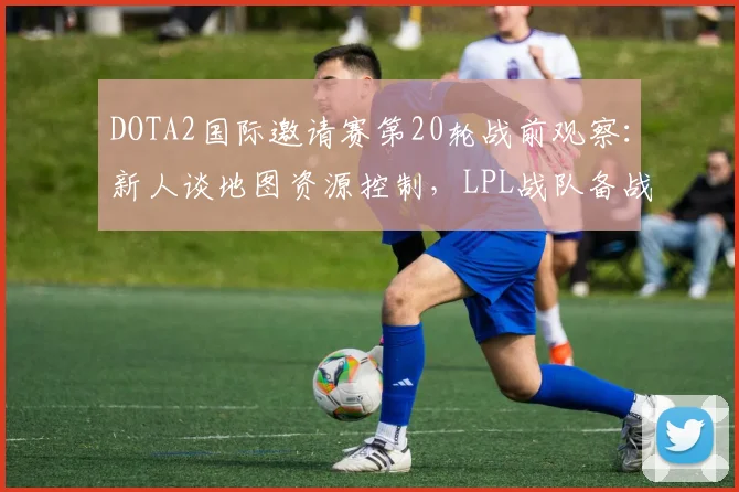 DOTA2国际邀请赛第20轮战前观察:新人谈地图资源控制,LPL战队备战提速