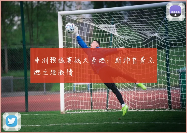 非洲预选赛战火重燃，新帅首秀点燃主场激情