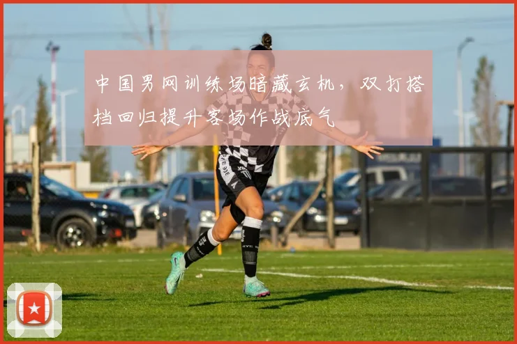 中国男网训练场暗藏玄机,双打搭档回归提升客场作战底气