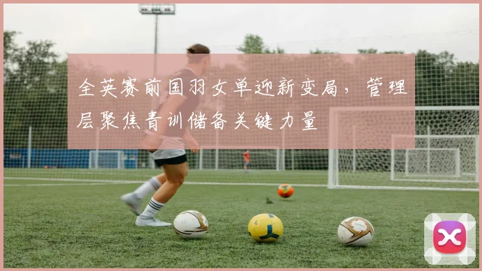 全英赛前国羽女单迎新变局，管理层聚焦青训储备关键力量