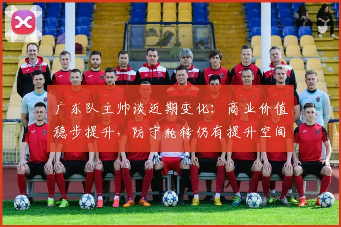 广东队主帅谈近期变化：商业价值稳步提升，防守轮转仍有提升空间