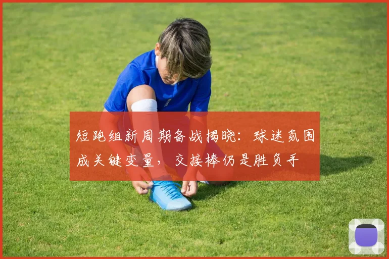 短跑组新周期备战揭晓：球迷氛围成关键变量，交接棒仍是胜负手