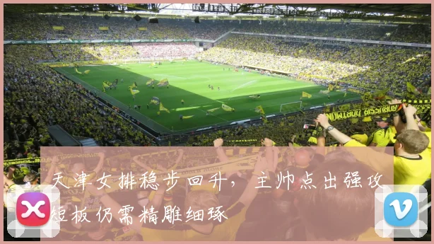 天津女排稳步回升，主帅点出强攻短板仍需精雕细琢