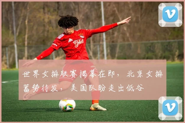 世界女排联赛揭幕在即，北京女排蓄势待发，美国队盼走出低谷