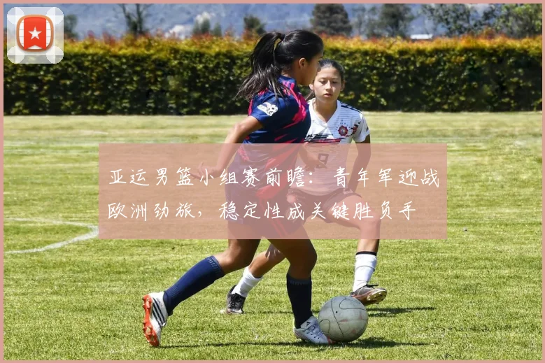 亚运男篮小组赛前瞻：青年军迎战欧洲劲旅，稳定性成关键胜负手