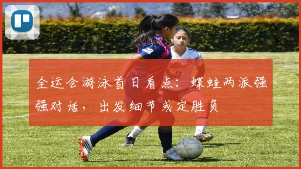 全运会游泳首日看点：蝶蛙两派强强对话，出发细节或定胜负