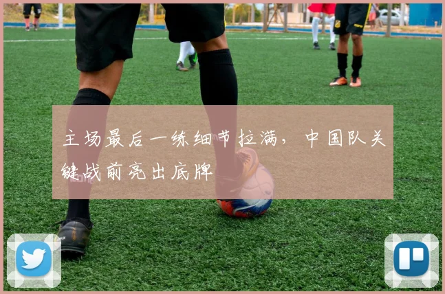 主场最后一练细节拉满，中国队关键战前亮出底牌