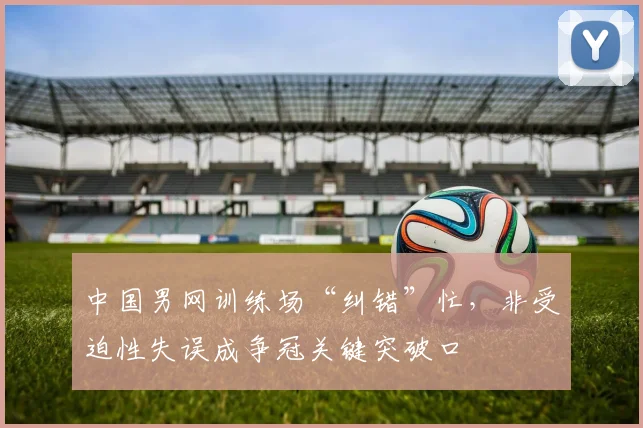 中国男网训练场“纠错”忙,非受迫性失误成争冠关键突破口