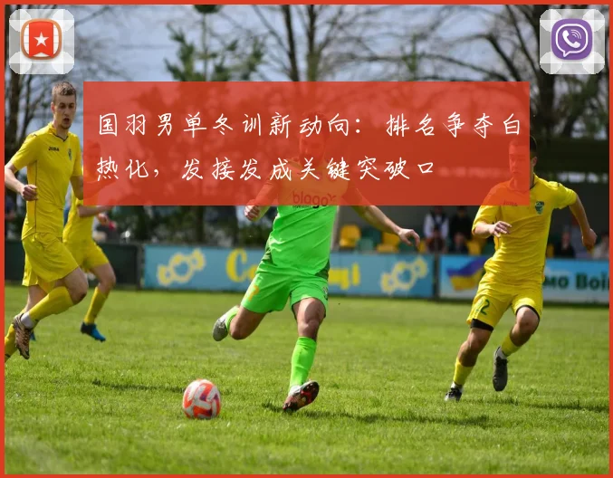国羽男单冬训新动向：排名争夺白热化，发接发成关键突破口