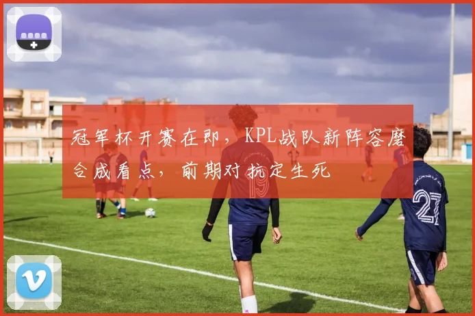 冠军杯开赛在即,KPL战队新阵容磨合成看点,前期对抗定生死