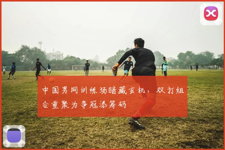 中国男网训练场暗藏玄机，双打组合重聚为争冠添筹码