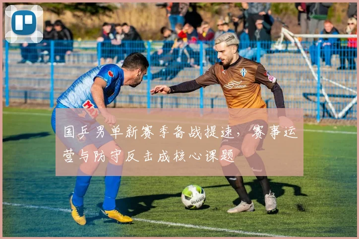 国乒男单新赛季备战提速，赛事运营与防守反击成核心课题