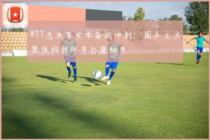 WTT总决赛女单备战冲刺：国乒主力聚焦相持环节打磨细节