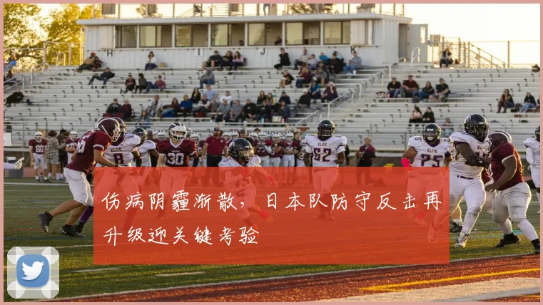 伤病阴霾渐散，日本队防守反击再升级迎关键考验