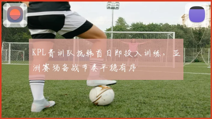 KPL青训队抵韩首日即投入训练，亚洲赛场备战节奏平稳有序