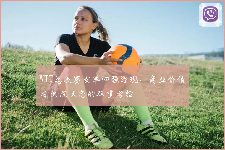 WTT总决赛女单四强浮现,商业价值与竞技状态的双重考验