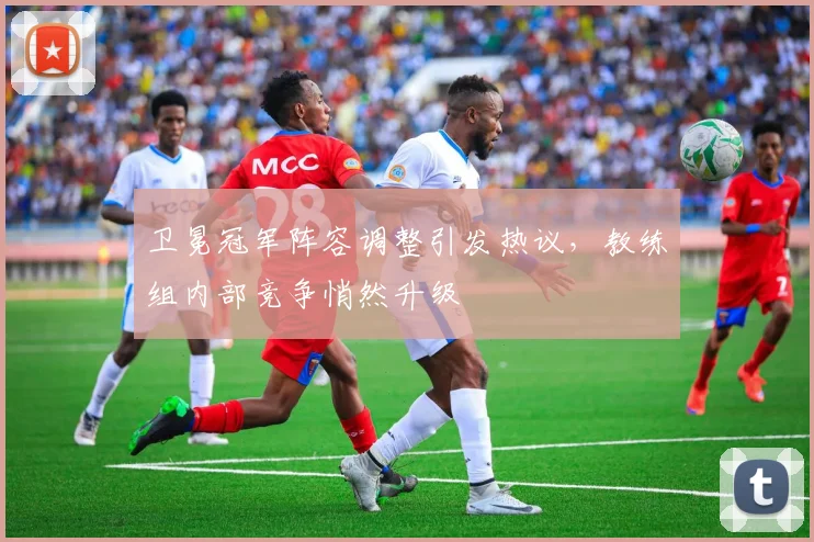 卫冕冠军阵容调整引发热议,教练组内部竞争悄然升级