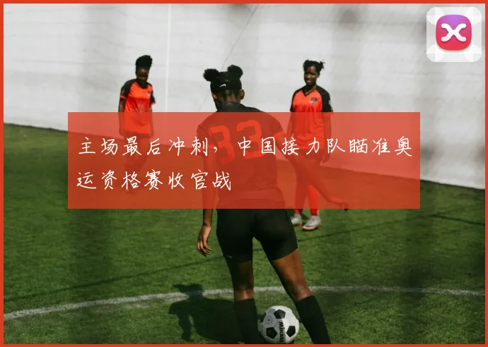 主场最后冲刺，中国接力队瞄准奥运资格赛收官战