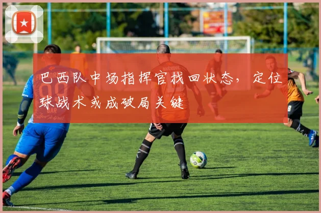 巴西队中场指挥官找回状态，定位球战术或成破局关键