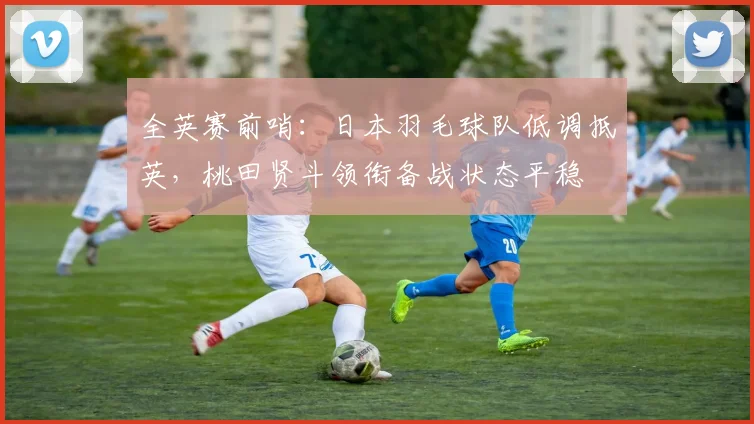 全英赛前哨：日本羽毛球队低调抵英，桃田贤斗领衔备战状态平稳