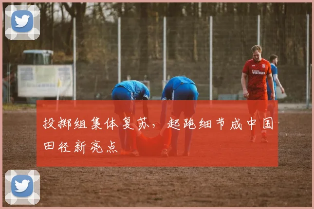 投掷组集体复苏，起跑细节成中国田径新亮点