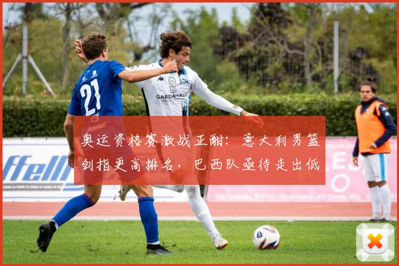 奥运资格赛激战正酣：意大利男篮剑指更高排名，巴西队亟待走出低谷