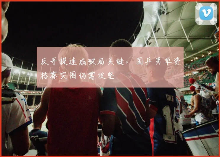 反手提速成破局关键，国乒男单资格赛突围仍需攻坚