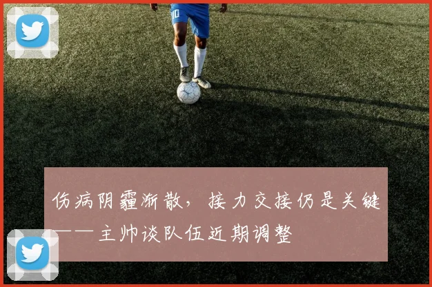 伤病阴霾渐散，接力交接仍是关键——主帅谈队伍近期调整