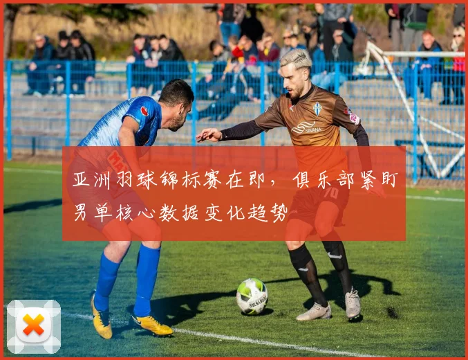亚洲羽球锦标赛在即，俱乐部紧盯男单核心数据变化趋势