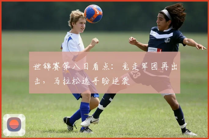 世锦赛第八日看点：竞走军团再出击，马拉松选手盼逆袭