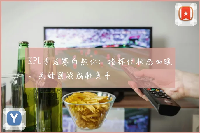 KPL季后赛白热化:指挥位状态回暖,关键团战成胜负手