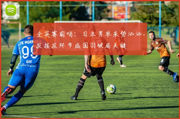 全英赛前哨：日本男单来势汹汹，发接发环节成国羽破局关键