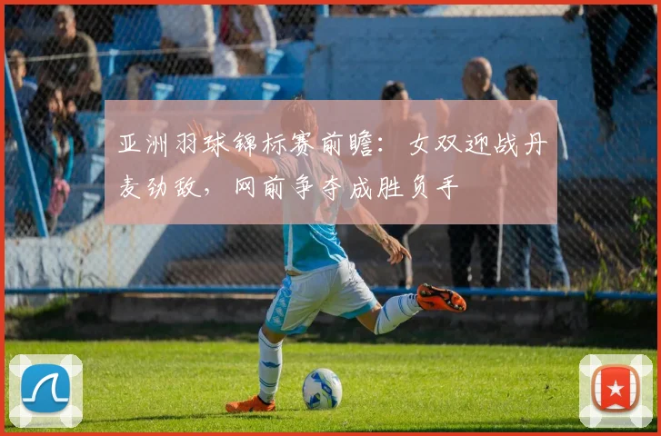 亚洲羽球锦标赛前瞻:女双迎战丹麦劲敌,网前争夺成胜负手