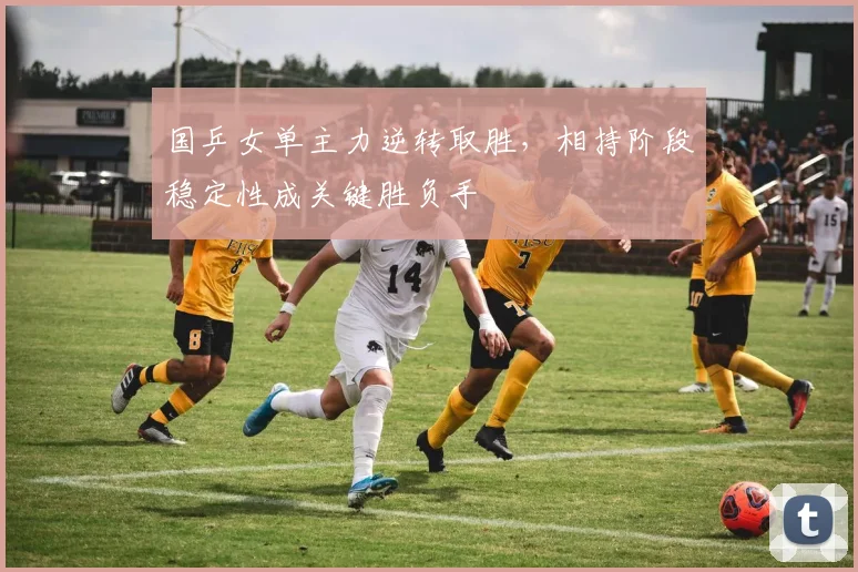 国乒女单主力逆转取胜,相持阶段稳定性成关键胜负手