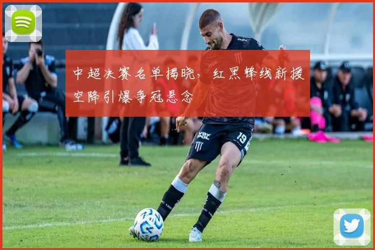 中超决赛名单揭晓，红黑锋线新援空降引爆争冠悬念