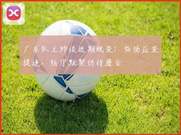 广东队主帅谈近期蜕变：临场应变提速，防守默契仍待磨合