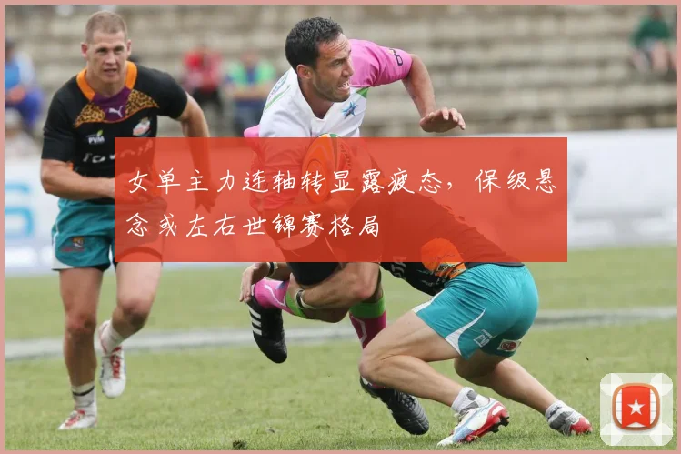 女单主力连轴转显露疲态，保级悬念或左右世锦赛格局