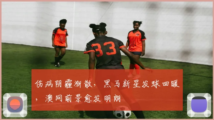 伤病阴霾渐散，黑马新星发球回暖，澳网前景愈发明朗